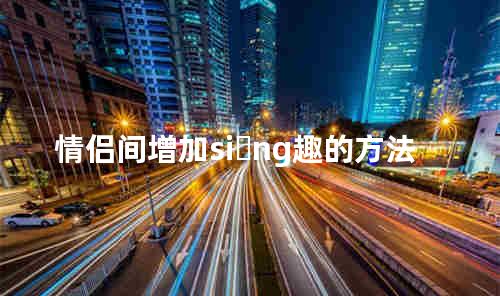 情侣间增加si ng趣的方法